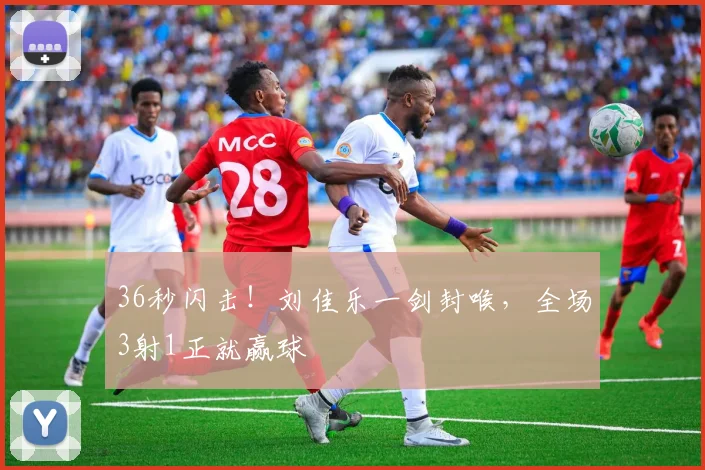 36秒闪击!刘佳乐一剑封喉,全场3射1正就赢球