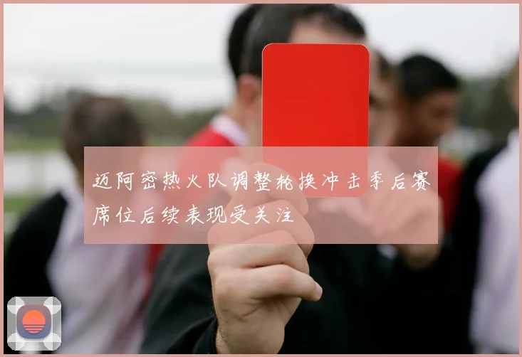迈阿密热火队调整轮换冲击季后赛席位后续表现受关注
