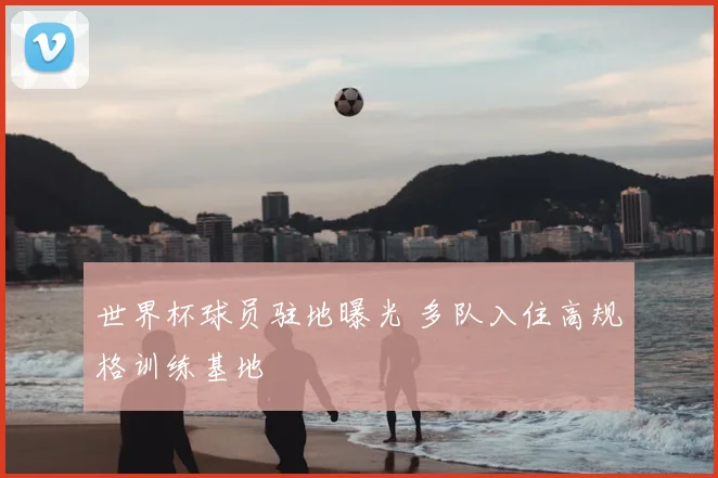 世界杯球员驻地曝光 多队入住高规格训练基地