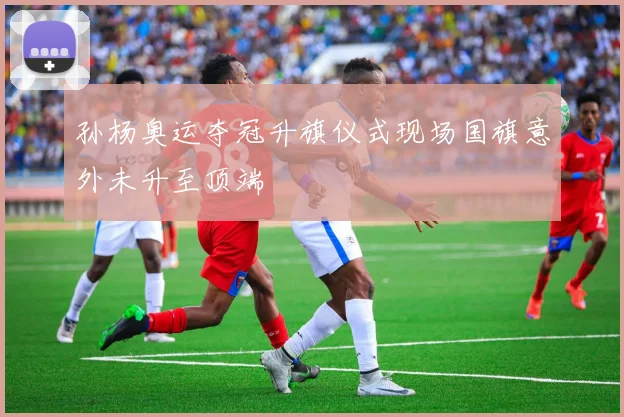 孙杨奥运夺冠升旗仪式现场国旗意外未升至顶端