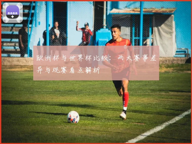 欧洲杯与世界杯比较：两大赛事差异与观赛看点解析