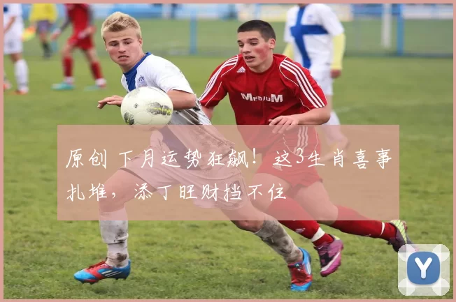 原创 下月运势狂飙！这3生肖喜事扎堆，添丁旺财挡不住